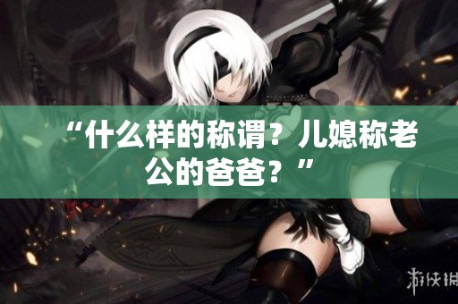 “什么樣的稱(chēng)謂？?jī)合狈Q(chēng)老公的爸爸？”