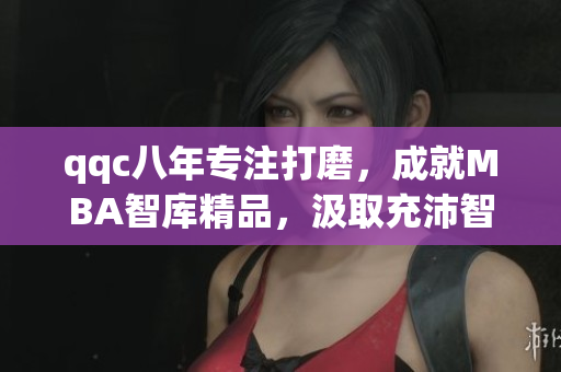 qqc八年專注打磨，成就MBA智庫精品，汲取充沛智慧