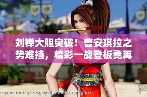 劉禪大膽突破！曹安琪拉之勢(shì)難擋，精彩一戰(zhàn)登板凳再現(xiàn)經(jīng)典