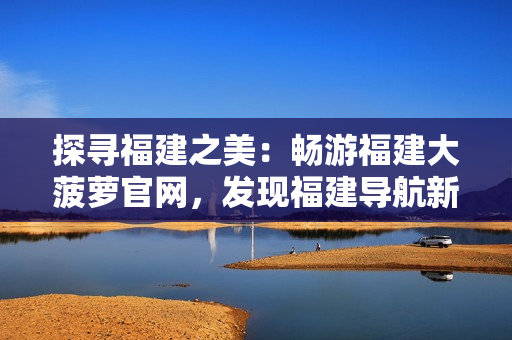 探尋福建之美：暢游福建大菠蘿官網(wǎng)，發(fā)現(xiàn)福建導(dǎo)航新樂(lè)趣