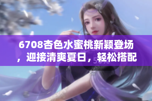 6708杏色水蜜桃新穎登場，迎接清爽夏日，輕松搭配時尚裝扮