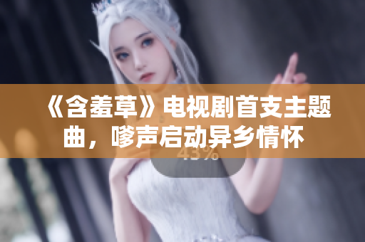 《含羞草》電視劇首支主題曲，嗲聲啟動(dòng)異鄉(xiāng)情懷