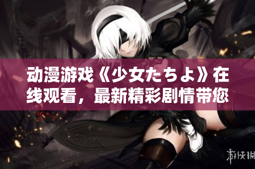 動漫游戲《少女たちよ》在線觀看，最新精彩劇情帶您體驗。