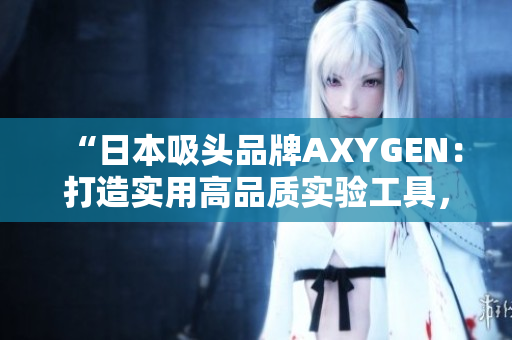 “日本吸頭品牌AXYGEN：打造實用高品質(zhì)實驗工具，助力科研創(chuàng)新”