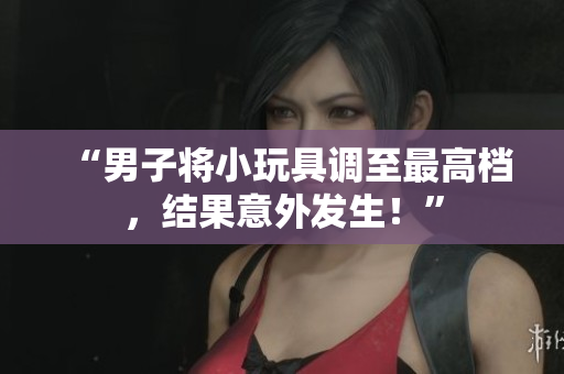 “男子將小玩具調(diào)至最高檔，結(jié)果意外發(fā)生！”