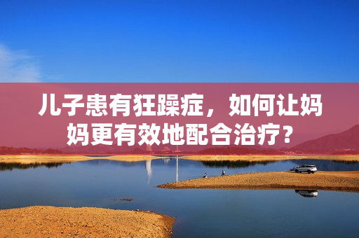 兒子患有狂躁癥，如何讓媽媽更有效地配合治療？