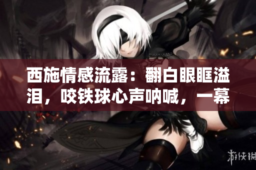 西施情感流露：翻白眼眶溢淚，咬鐵球心聲吶喊，一幕淚痕獨(dú)特深情。