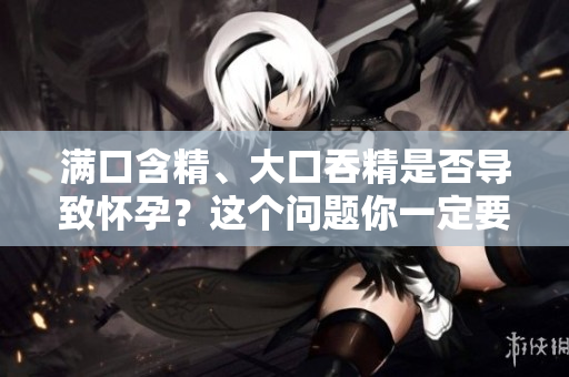 滿口含精、大口吞精是否導(dǎo)致懷孕？這個問題你一定要知道