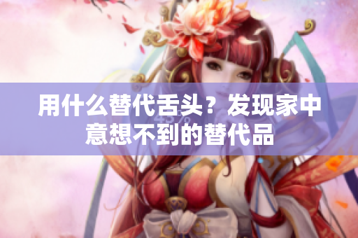 用什么替代舌頭？發(fā)現(xiàn)家中意想不到的替代品