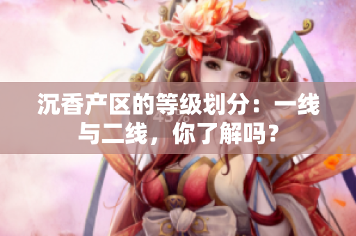 沉香產(chǎn)區(qū)的等級(jí)劃分：一線(xiàn)與二線(xiàn)，你了解嗎？