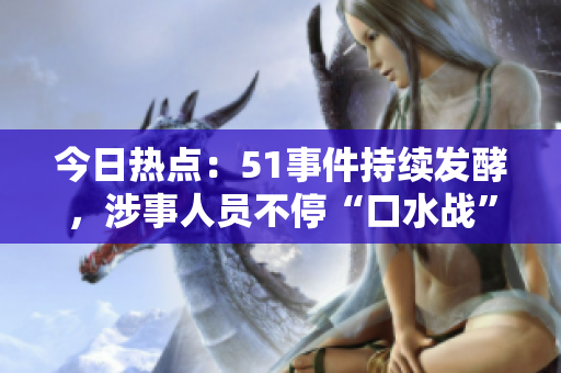今日熱點(diǎn)：51事件持續(xù)發(fā)酵，涉事人員不?！翱谒畱?zhàn)”