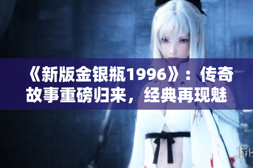 《新版金銀瓶1996》：傳奇故事重磅歸來，經(jīng)典再現(xiàn)魅力盛世