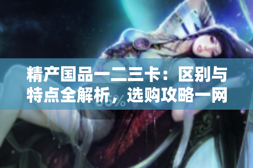 精產(chǎn)國品一二三卡：區(qū)別與特點全解析，選購攻略一網(wǎng)打盡