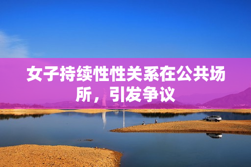 女子持續(xù)性性關(guān)系在公共場(chǎng)所，引發(fā)爭(zhēng)議