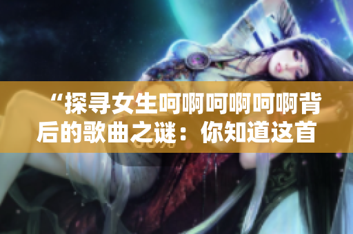 “探尋女生呵啊呵啊呵啊背后的歌曲之謎：你知道這首歌叫什么嗎？”