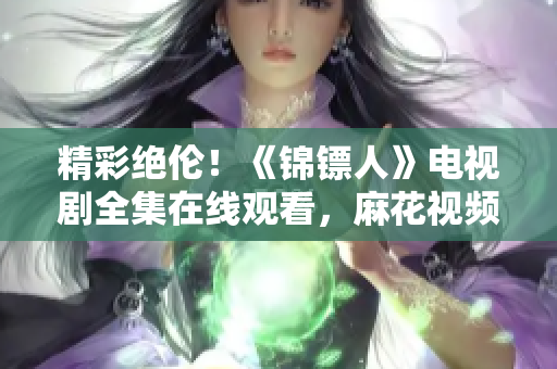 精彩絕倫！《錦鏢人》電視劇全集在線觀看，麻花視頻獨家播出！