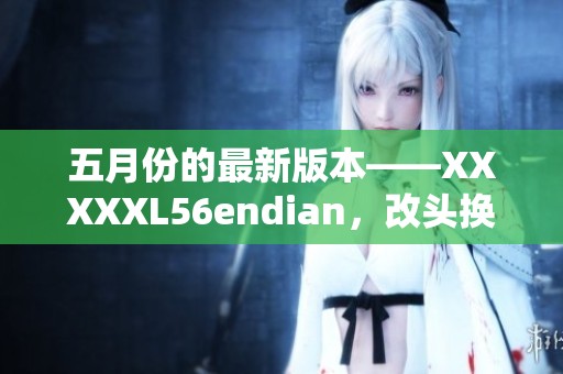 五月份的最新版本——XXXXXL56endian，改頭換面帶來全新體驗(yàn)