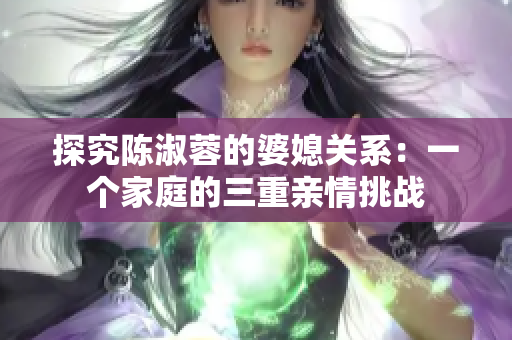 探究陳淑蓉的婆媳關(guān)系：一個(gè)家庭的三重親情挑戰(zhàn)