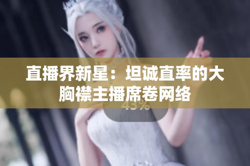 直播界新星：坦誠直率的大胸襟主播席卷網(wǎng)絡