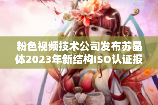 粉色視頻技術(shù)公司發(fā)布蘇晶體2023年新結(jié)構(gòu)ISO認(rèn)證報(bào)道