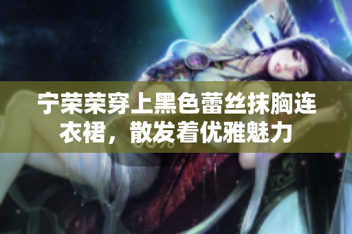 寧榮榮穿上黑色蕾絲抹胸連衣裙，散發(fā)著優(yōu)雅魅力