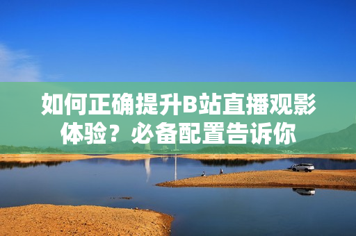 如何正確提升B站直播觀影體驗(yàn)？必備配置告訴你