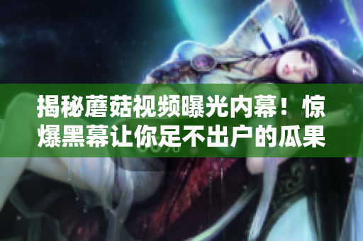 揭秘蘑菇視頻曝光內(nèi)幕！驚爆黑幕讓你足不出戶的瓜果盛宴
