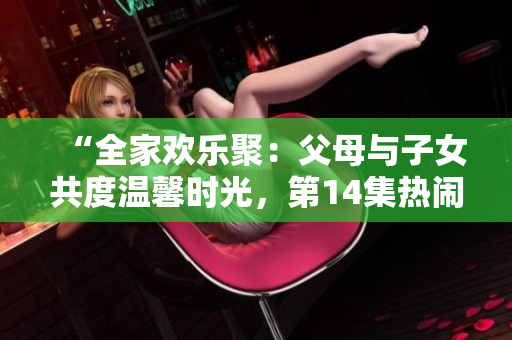 “全家歡樂聚：父母與子女共度溫馨時(shí)光，第14集熱鬧登場！”