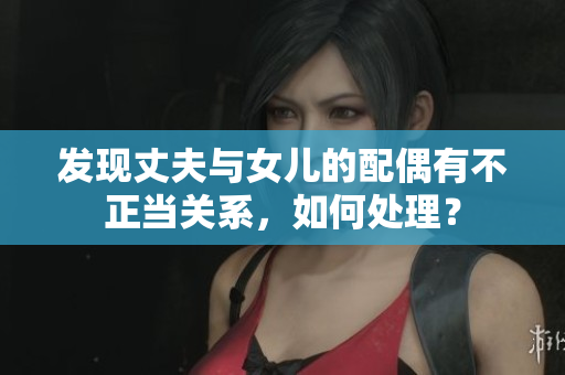 發(fā)現(xiàn)丈夫與女兒的配偶有不正當關系，如何處理？