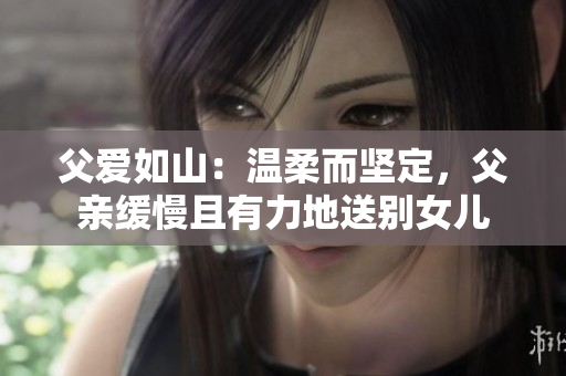 父愛如山：溫柔而堅(jiān)定，父親緩慢且有力地送別女兒
