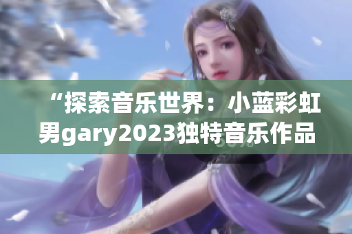 “探索音樂世界：小藍(lán)彩虹男g(shù)ary2023獨(dú)特音樂作品引發(fā)熱議”