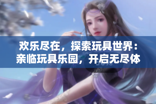 歡樂(lè)盡在，探索玩具世界：親臨玩具樂(lè)園，開啟無(wú)盡體驗(yàn)！