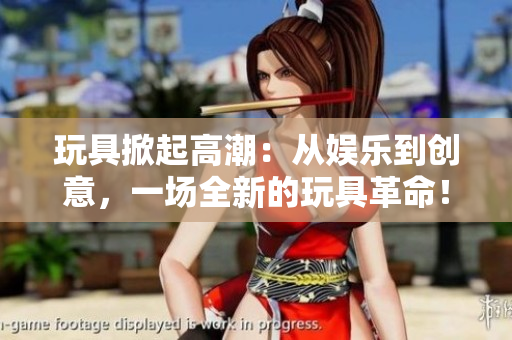 玩具掀起高潮：從娛樂到創(chuàng)意，一場全新的玩具革命！