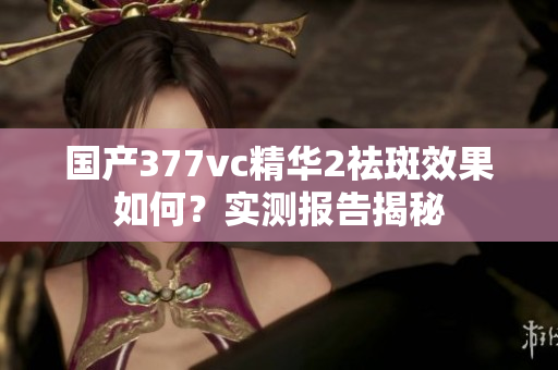 國產(chǎn)377vc精華2祛斑效果如何？實測報告揭秘