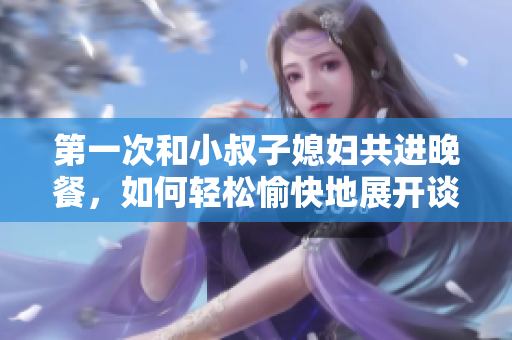 第一次和小叔子媳婦共進(jìn)晚餐，如何輕松愉快地展開談話？