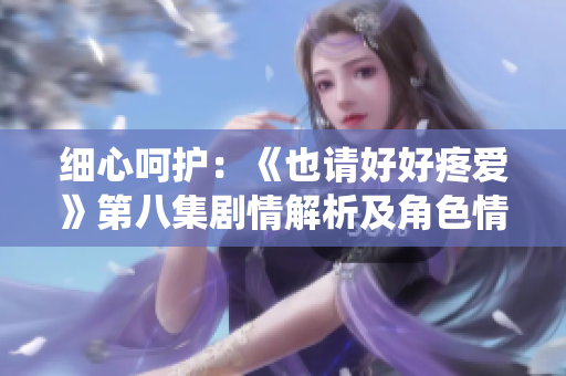 細(xì)心呵護(hù)：《也請(qǐng)好好疼愛(ài)》第八集劇情解析及角色情感演繹