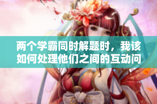 兩個學(xué)霸同時解題時，我該如何處理他們之間的互動問題？