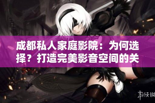 成都私人家庭影院：為何選擇？打造完美影音空間的關(guān)鍵因素