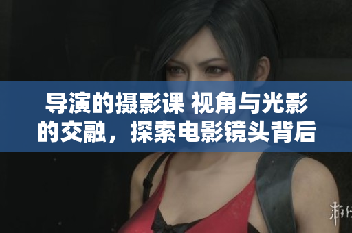 導(dǎo)演的攝影課 視角與光影的交融，探索電影鏡頭背后的藝術(shù)奧秘