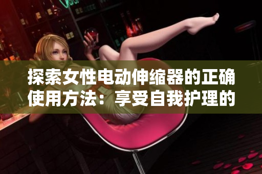 探索女性電動伸縮器的正確使用方法：享受自我護(hù)理的新方式