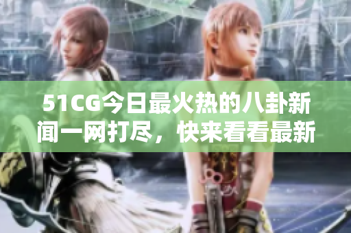 51CG今日最火熱的八卦新聞一網(wǎng)打盡，快來看看最新熱點，盡在大瓜必看！