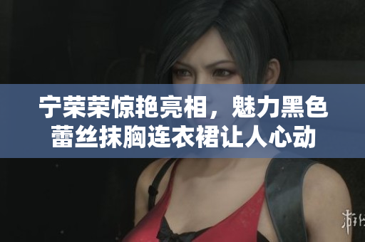 寧榮榮驚艷亮相，魅力黑色蕾絲抹胸連衣裙讓人心動