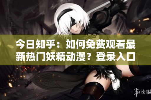 今日知乎：如何免費(fèi)觀看最新熱門(mén)妖精動(dòng)漫？登錄入口及相關(guān)資訊分享