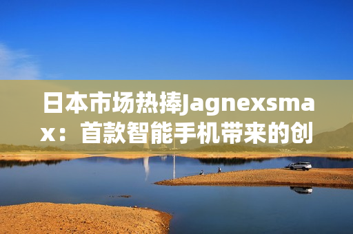 日本市場熱捧Jagnexsmax：首款智能手機(jī)帶來的創(chuàng)新與體驗(yàn)