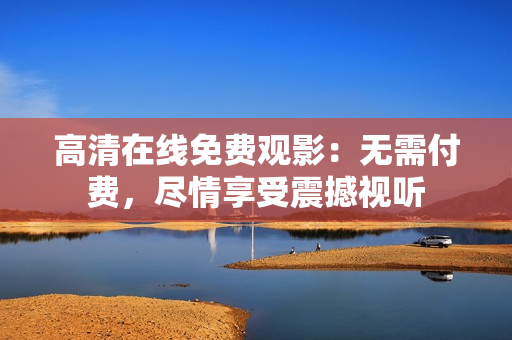 高清在線免費觀影：無需付費，盡情享受震撼視聽