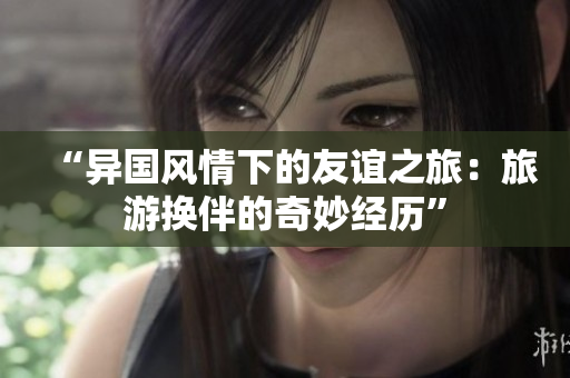 “異國風(fēng)情下的友誼之旅：旅游換伴的奇妙經(jīng)歷”