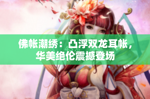 佛帳潮繡：凸浮雙龍耳帳，華美絕倫震撼登場(chǎng)