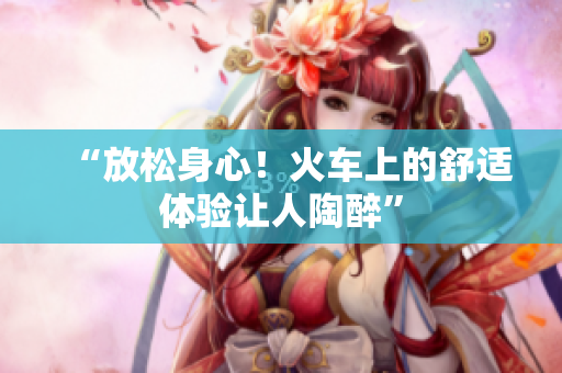 “放松身心！火車上的舒適體驗讓人陶醉”