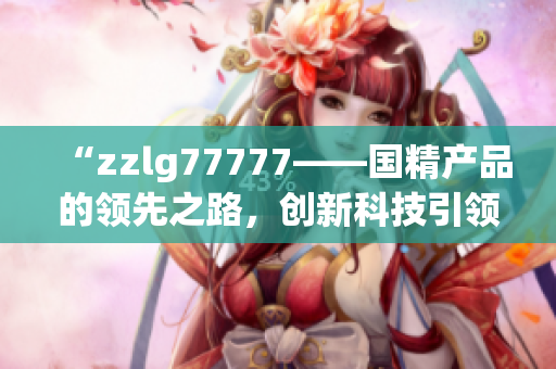 “zzlg77777——國精產(chǎn)品的領(lǐng)先之路，創(chuàng)新科技引領(lǐng)行業(yè)新風(fēng)向！”