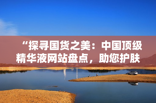 “探尋國(guó)貨之美：中國(guó)頂級(jí)精華液網(wǎng)站盤(pán)點(diǎn)，助您護(hù)膚達(dá)人之路！”